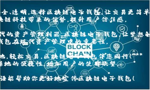 以下是几个符合“区块链电子钱包”主题的广告语，可以用于宣传推广：

1. **“安全与便捷，尽在区块链电子钱包！”**  
   突出安全性和便利性，吸引用户关注。

2. **“掌握您的财富，区块链电子钱包为您护航！”**  
   强调用户对自己资金的掌控和保护。

3. **“智能、安全、透明，选择区块链电子钱包，让交易更简单！”**  
   侧重于区块链科技带来的优势，提升用户信任感。

4. **“数码时代的资产管理利器，区块链电子钱包，让梦想触手可及！”**  
   强调电子钱包在现代资产管理中的重要性。

5. **“随时随地，轻松交易，区块链电子钱包伴您同行！”**  
   突出随时随地的便捷性，增加用户的使用欲望。

希望这些广告语能帮助你更好地宣传区块链电子钱包！