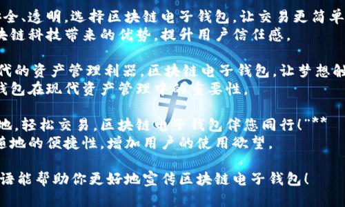 以下是几个符合“区块链电子钱包”主题的广告语，可以用于宣传推广：

1. **“安全与便捷，尽在区块链电子钱包！”**  
   突出安全性和便利性，吸引用户关注。

2. **“掌握您的财富，区块链电子钱包为您护航！”**  
   强调用户对自己资金的掌控和保护。

3. **“智能、安全、透明，选择区块链电子钱包，让交易更简单！”**  
   侧重于区块链科技带来的优势，提升用户信任感。

4. **“数码时代的资产管理利器，区块链电子钱包，让梦想触手可及！”**  
   强调电子钱包在现代资产管理中的重要性。

5. **“随时随地，轻松交易，区块链电子钱包伴您同行！”**  
   突出随时随地的便捷性，增加用户的使用欲望。

希望这些广告语能帮助你更好地宣传区块链电子钱包！