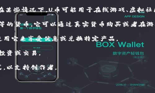 “U币”通常是指某一特定虚拟货币或游戏中的交易货币，具体含义可能依赖于不同的上下文。在某些情况下，U币可能用于在线游戏、虚拟社区或电子商务平台，作为用户购买虚拟物品、道具或服务的媒介。以下是一些常见的“U币”用途：

1. **在线游戏**：在许多网络游戏中，U币是玩家用来购买游戏内虚拟物品，如装备、角色皮肤等的货币。它可以通过真实货币购买或者在游戏中通过完成任务获得。

2. **电子商务**：在一些平台上，U币作为一种代币用于在平台上支付商品和服务。用户可以使用它来享受优惠或兑换特定产品。

3. **数字资产**：有时候，U币也可能被视为一种数字资产，与区块链技术相关，有时可以用于投资或交易。

4. **社交平台**：在某些社交平台上，U币可能用来表示用户对内容的认可，如通过打赏的方式，以支持创作者。

如果想了解更具体的使用场景，可以提供更多的上下文信息。